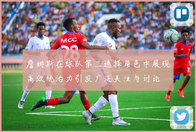 詹姆斯在球队第三选择角色中展现高效统治力引发广泛关注与讨论