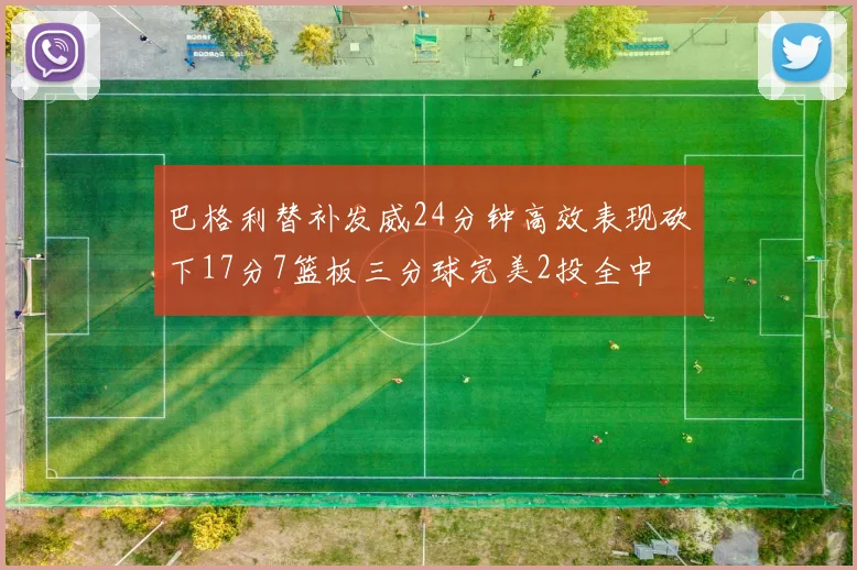巴格利替补发威24分钟高效表现砍下17分7篮板三分球完美2投全中
