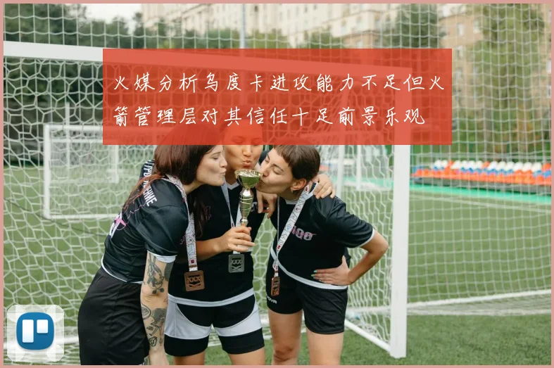 火媒分析乌度卡进攻能力不足但火箭管理层对其信任十足前景乐观