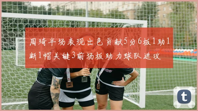 周琦半场表现出色贡献5分6板1助1断1帽关键3前场板助力球队进攻
