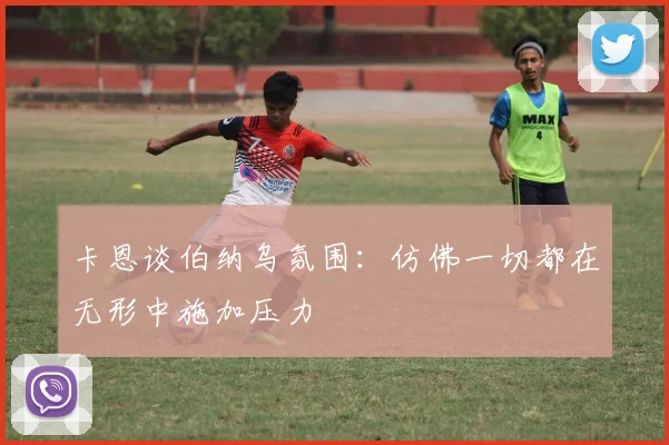 卡恩谈伯纳乌氛围：仿佛一切都在无形中施加压力
