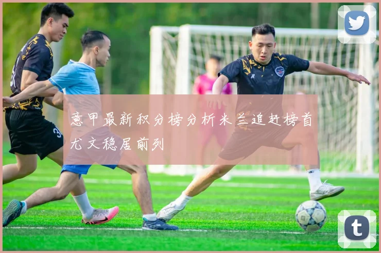 意甲最新积分榜分析米兰追赶榜首尤文稳居前列
