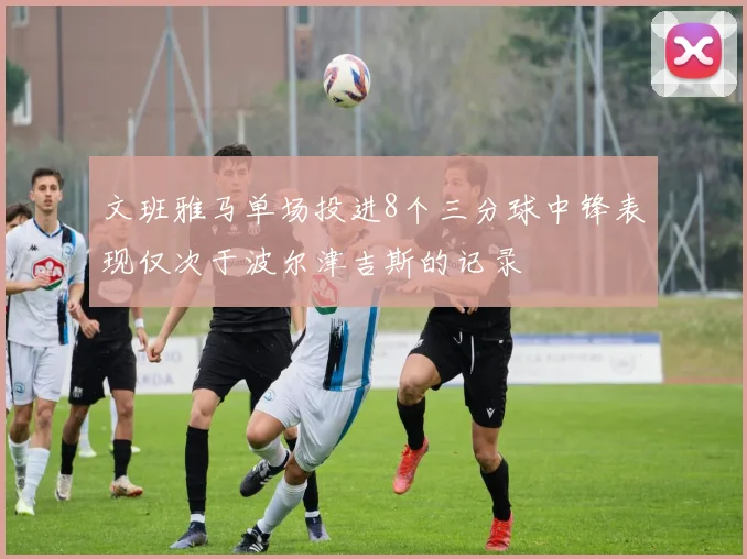 文班雅马单场投进8个三分球中锋表现仅次于波尔津吉斯的记录