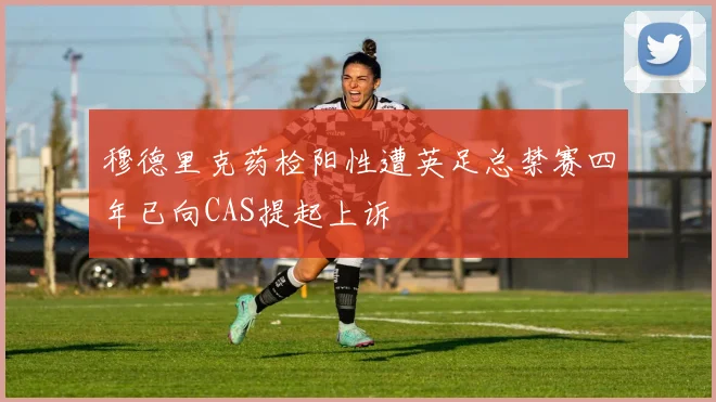 穆德里克药检阳性遭英足总禁赛四年已向CAS提起上诉