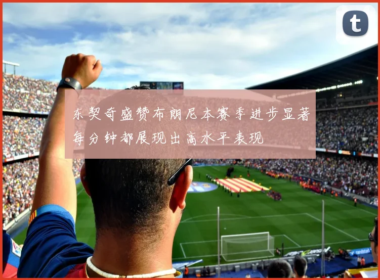 东契奇盛赞布朗尼本赛季进步显著每分钟都展现出高水平表现