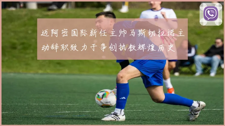 迈阿密国际新任主帅马斯切拉诺主动辞职致力于争创执教辉煌历史