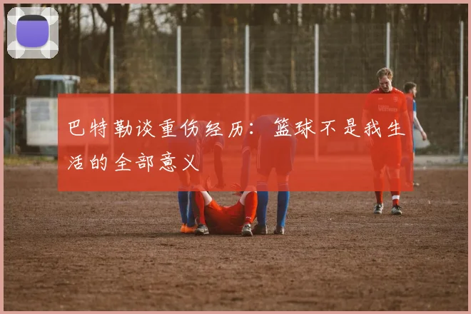 巴特勒谈重伤经历：篮球不是我生活的全部意义
