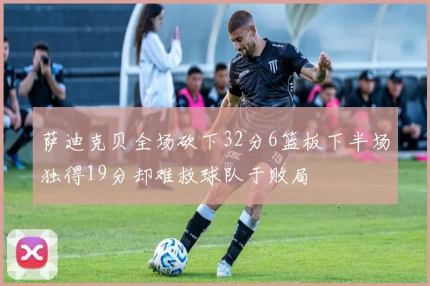 萨迪克贝全场砍下32分6篮板下半场独得19分却难救球队于败局