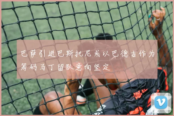 巴萨引进巴斯托尼或以巴德吉作为筹码马丁留队意向坚定