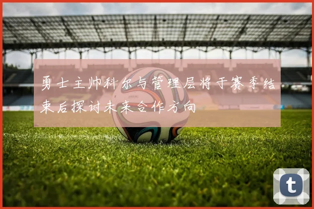 勇士主帅科尔与管理层将于赛季结束后探讨未来合作方向