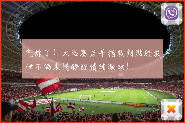 气炸了！大洛赛后手指裁判贴脸发泄不满表情狰狞情绪激动！
