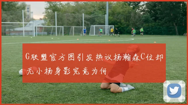 G联盟官方图引发热议杨瀚森C位却无小杨身影究竟为何
