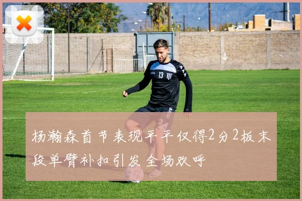 杨瀚森首节表现平平仅得2分2板末段单臂补扣引发全场欢呼