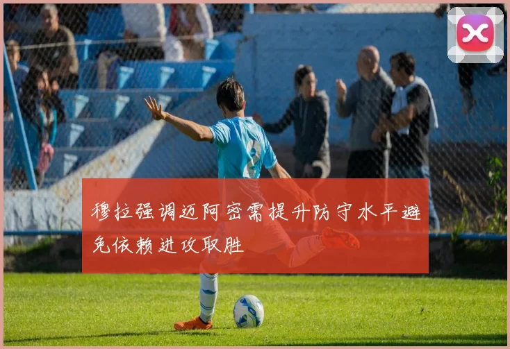 穆拉强调迈阿密需提升防守水平避免依赖进攻取胜